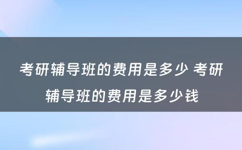 考研辅导班的费用是多少 考研辅导班的费用是多少钱