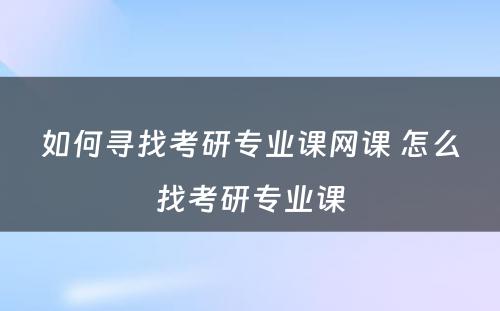 如何寻找考研专业课网课 怎么找考研专业课