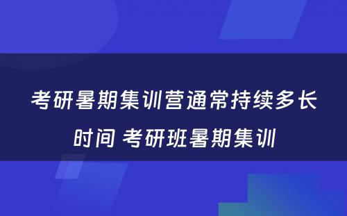 考研暑期集训营通常持续多长时间 考研班暑期集训