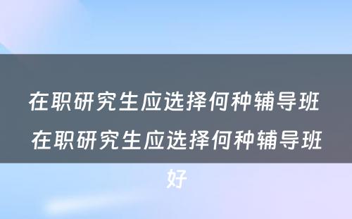 在职研究生应选择何种辅导班 在职研究生应选择何种辅导班好