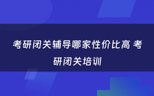 考研闭关辅导哪家性价比高 考研闭关培训