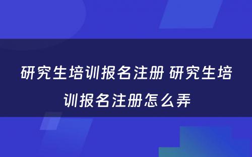 研究生培训报名注册 研究生培训报名注册怎么弄