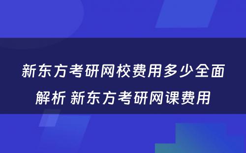 新东方考研网校费用多少全面解析 新东方考研网课费用