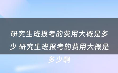 研究生班报考的费用大概是多少 研究生班报考的费用大概是多少啊