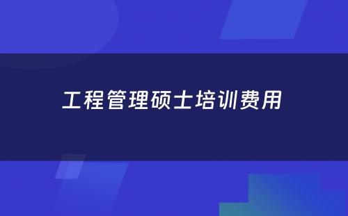 工程管理硕士培训费用 