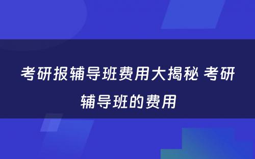 考研报辅导班费用大揭秘 考研辅导班的费用