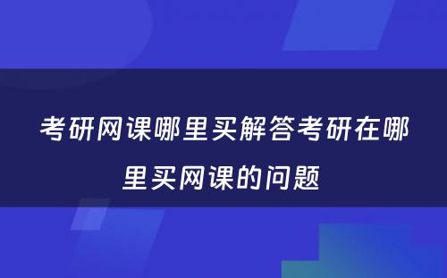 考研网课哪里买解答考研在哪里买网课的问题 