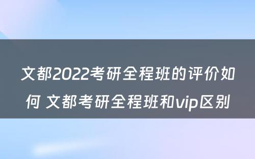 文都2022考研全程班的评价如何 文都考研全程班和vip区别