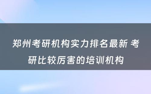 郑州考研机构实力排名最新 考研比较厉害的培训机构