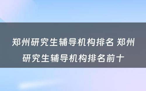 郑州研究生辅导机构排名 郑州研究生辅导机构排名前十