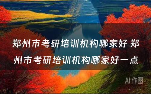 郑州市考研培训机构哪家好 郑州市考研培训机构哪家好一点