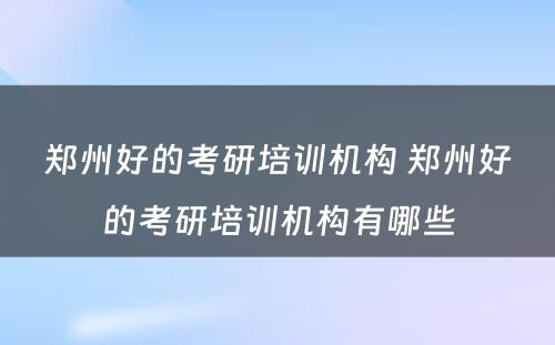 郑州好的考研培训机构 郑州好的考研培训机构有哪些