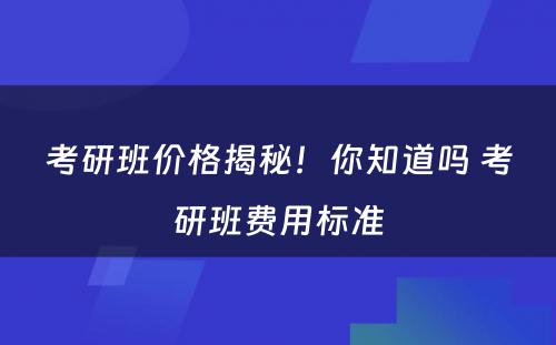 考研班价格揭秘！你知道吗 考研班费用标准