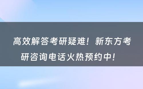 高效解答考研疑难！新东方考研咨询电话火热预约中！ 