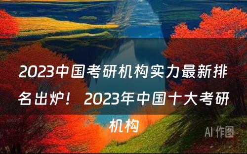 2023中国考研机构实力最新排名出炉！ 2023年中国十大考研机构