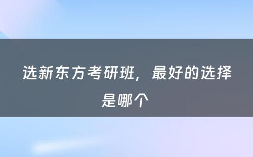 选新东方考研班，最好的选择是哪个 