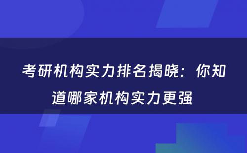 考研机构实力排名揭晓：你知道哪家机构实力更强 