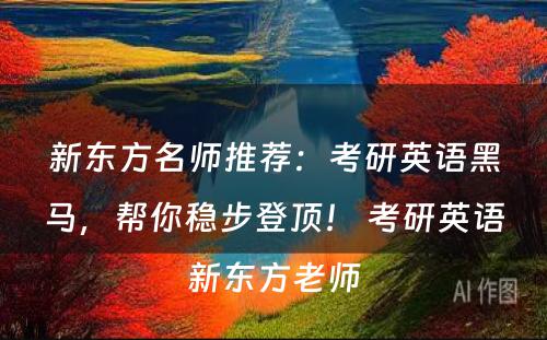 新东方名师推荐：考研英语黑马，帮你稳步登顶！ 考研英语新东方老师