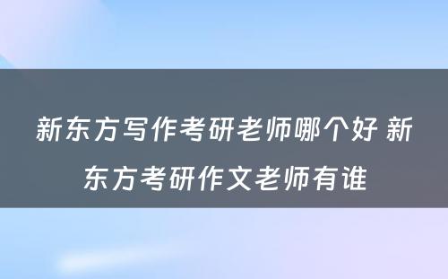 新东方写作考研老师哪个好 新东方考研作文老师有谁