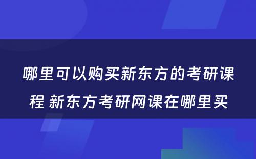 哪里可以购买新东方的考研课程 新东方考研网课在哪里买