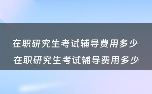 在职研究生考试辅导费用多少 在职研究生考试辅导费用多少