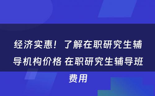 经济实惠！了解在职研究生辅导机构价格 在职研究生辅导班费用