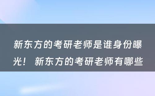 新东方的考研老师是谁身份曝光！ 新东方的考研老师有哪些