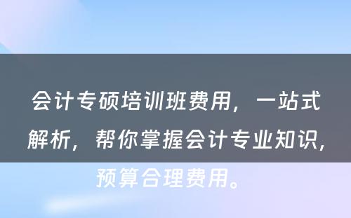 会计专硕培训班费用，一站式解析，帮你掌握会计专业知识，预算合理费用。 