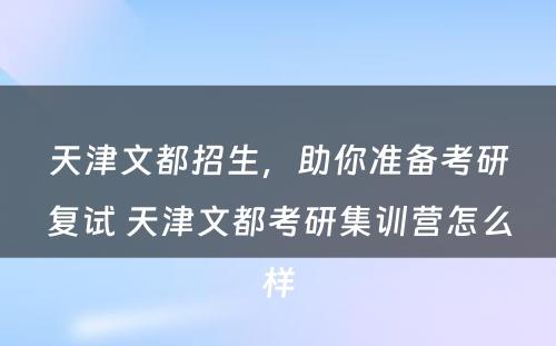 天津文都招生，助你准备考研复试 天津文都考研集训营怎么样