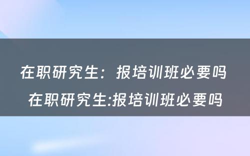 在职研究生：报培训班必要吗 在职研究生:报培训班必要吗