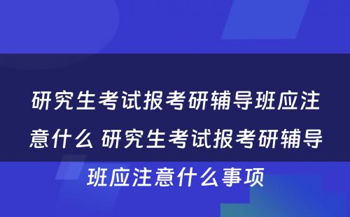 研究生考试报考研辅导班应注意什么 研究生考试报考研辅导班应注意什么事项