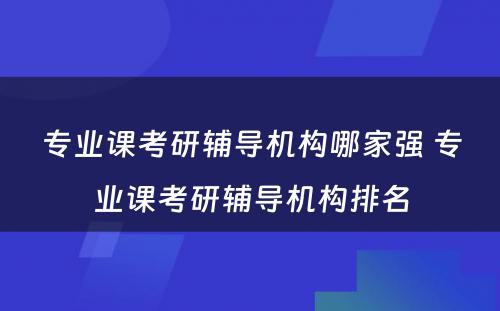 专业课考研辅导机构哪家强 专业课考研辅导机构排名