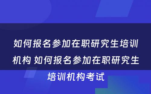 如何报名参加在职研究生培训机构 如何报名参加在职研究生培训机构考试