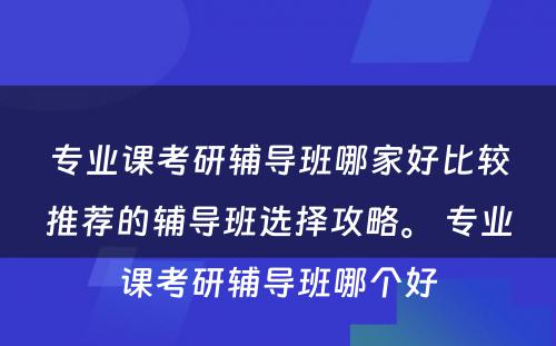 专业课考研辅导班哪家好比较推荐的辅导班选择攻略。 专业课考研辅导班哪个好