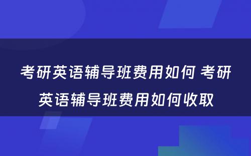 考研英语辅导班费用如何 考研英语辅导班费用如何收取