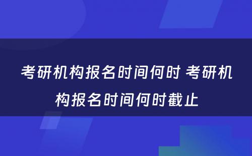 考研机构报名时间何时 考研机构报名时间何时截止