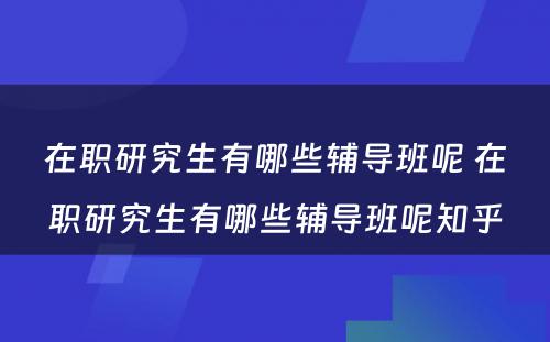 在职研究生有哪些辅导班呢 在职研究生有哪些辅导班呢知乎