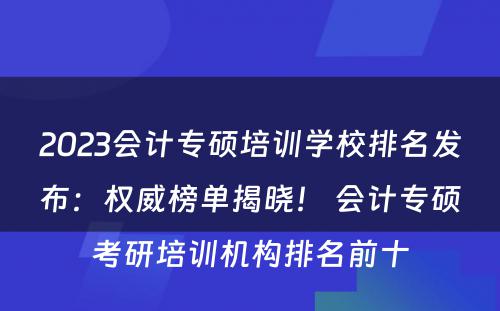 2023会计专硕培训学校排名发布：权威榜单揭晓！ 会计专硕考研培训机构排名前十