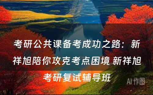 考研公共课备考成功之路：新祥旭陪你攻克考点困境 新祥旭考研复试辅导班