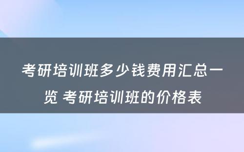 考研培训班多少钱费用汇总一览 考研培训班的价格表