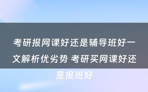 考研报网课好还是辅导班好一文解析优劣势 考研买网课好还是报班好