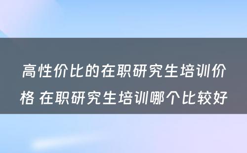 高性价比的在职研究生培训价格 在职研究生培训哪个比较好