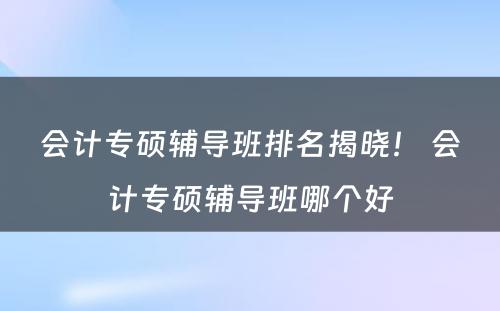 会计专硕辅导班排名揭晓！ 会计专硕辅导班哪个好