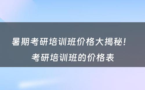 暑期考研培训班价格大揭秘！ 考研培训班的价格表