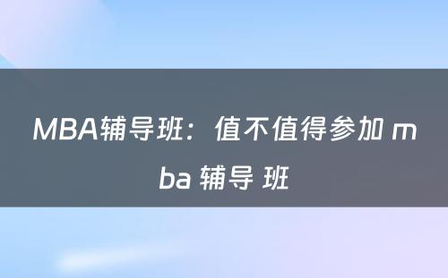 MBA辅导班：值不值得参加 mba 辅导 班