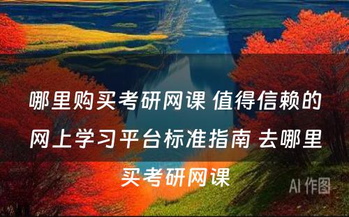 哪里购买考研网课 值得信赖的网上学习平台标准指南 去哪里买考研网课