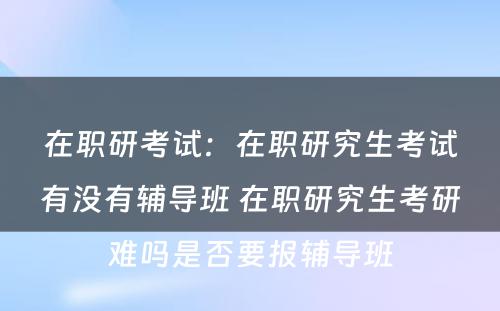 在职研考试：在职研究生考试有没有辅导班 在职研究生考研难吗是否要报辅导班