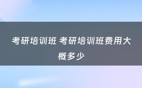 考研培训班 考研培训班费用大概多少