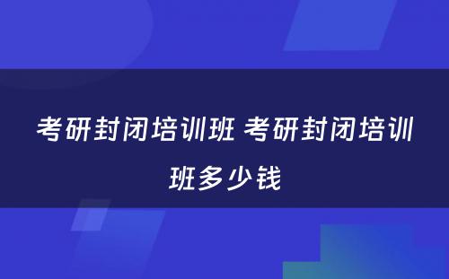 考研封闭培训班 考研封闭培训班多少钱