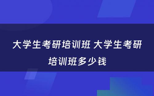 大学生考研培训班 大学生考研培训班多少钱